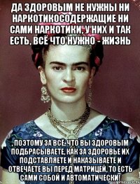 Да здоровым не нужны ни наркотикосодержащие ни сами наркотики, у них и так есть, всё что нужно - жизнь , поэтому за всё, что вы здоровым подбрасываете, как за здоровье их подставляете и наказываете и отвечаете вы перед матрицей, то есть сами собой и автоматически!
