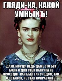 Гляди-ка, какой умный Ь! Даже морду, ведь даже это без боли и для себя напряга не проходит, как был так уродом, так и остался, не стал исправлять!