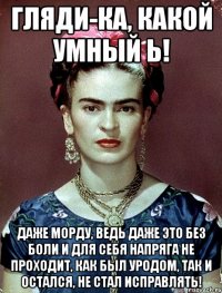 Гляди-ка, какой умный Ь! Даже морду, ведь даже это без боли и для себя напряга не проходит, как был уродом, так и остался, не стал исправлять!