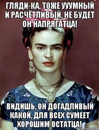 Гляди-ка, тоже ууумный и расчётливый, не будет он напрягатца! Видишь, он догадливый какой, для всех сумеет хорошим остатца!