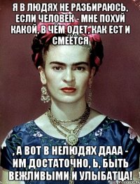 Я в людях не разбираюсь, если человек - мне похуй какой, в чём одет, как ест и смеётся , а вот в нелюдях дааа - им достаточно, Ь, быть вежливыми и улыбатца!