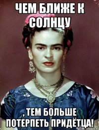 Чем ближе к солнцу , тем больше потерпеть придётца!