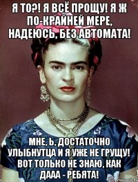 Я то?! Я всё прощу! Я ж по-крайней мере, надеюсь, без автомата! Мне, Ь, достаточно улыбнутца и я уже не грущу! Вот только не знаю, как дааа - ребята!