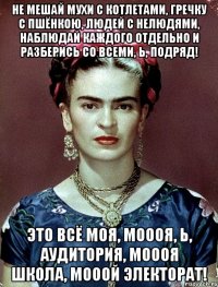 Не мешай мухи с котлетами, гречку с пшёнкою, людей с нелюдями, наблюдай каждого отдельно и разберись со всеми, Ь, подряд! Это всё моя, моооя, Ь, аудитория, моооя школа, мооой электорат!