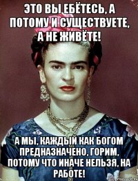 Это вы ебётесь, а потому и существуете, а не живёте! А мы, каждый как Богом предназначено, горим, потому что иначе нельзя, на работе!