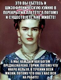 Это вы ебётесь и шизофреническую хуйню в перекрытия плетёте, а потому и существуете, а не живёте! А мы, каждый как Богом предназначено, горим, потому что иначе нельзя, в течении всей жизни, потому что она у нас вся на работе!