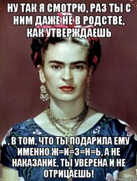 Ну так я смотрю, раз ты с ним даже не в родстве, как утверждаешь , в том, что ты подарила ему именно ж=и=з=н=ь, а не наказание, ты уверена и не отрицаешь!