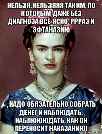 Нельзя, нельзяяя таким, по которым даже без диагноза всё ясно, ррраз и эфтаназию , надо обязательно собрать денег и наблюдать, наблюююдать, как он переносит наказанию!