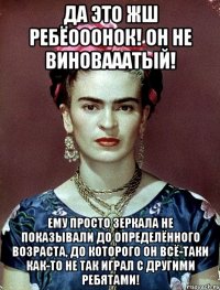 Да это жш ребёооонок! Он не виновааатый! Ему просто зеркала не показывали до определённого возраста, до которого он всё-таки как-то не так играл с другими ребятами!