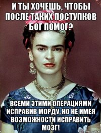 И ты хочешь, чтобы после таких поступков Бог помог? Всеми этими операциями исправив морду, но не имея возможности исправить мозг!