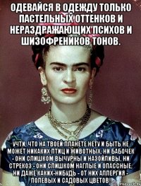 Одевайся в одежду только пастельных оттенков и нераздражающих психов и шизофреников тонов. Учти, что на твоей планете нету и быть не может никаких птиц и животных, ни бабочек - они слишком вычурны и назойливы, ни стрекоз - они слишком наглые и опассные, ни даже каких-нибудь - от них аллергия - полевых и садовых цветов!