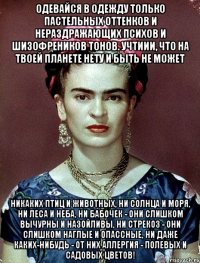 Одевайся в одежду только пастельных оттенков и нераздражающих психов и шизофреников тонов. Учтиии, что на твоей планете нету и быть не может никаких птиц и животных, ни солнца и моря, ни леса и неба, ни бабочек - они слишком вычурны и назойливы, ни стрекоз - они слишком наглые и опассные, ни даже каких-нибудь - от них аллергия - полевых и садовых цветов!