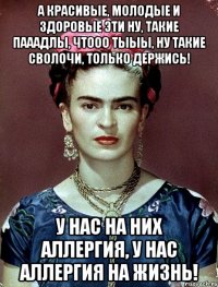 А красивые, молодые и здоровые эти ну, такие пааадлы, чтооо тыыы, ну такие сволочи, только держись! У нас на них аллергия, у нас аллергия на жизнь!