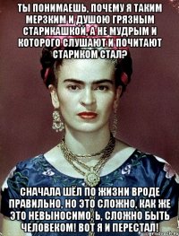 Ты понимаешь, почему я таким мерзким и душою грязным старикашкой, а не мудрым и которого слушают и почитают стариком стал? Сначала шёл по жизни вроде правильно, но это сложно, как же это невыносимо, Ь, сложно быть человеком! Вот я и перестал!