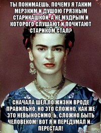 Ты понимаешь, почему я таким мерзким и душою грязным старикашкой, а не мудрым и которого слушают и почитают стариком стал? Сначала шёл по жизни вроде правильно, но это сложно, как же это невыносимо, Ь, сложно быть человеком! Вот я и передумал и... перестал!