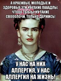А красивые, молодые и здоровые эти ну такие пааадлы, чтооо тыыы, ну такие свооолочи, только держись! У нас на них аллергия, у нас аллергия на жизнь!