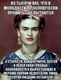 Из тысячи вас, что в молодости по-человечески прожить ещё пытаются , к старости, концентрируя, пестуя и лелея свои грязные наклонности и вырастающие в мерзкие пороки недостатки, лишь десятки людьми остаются!