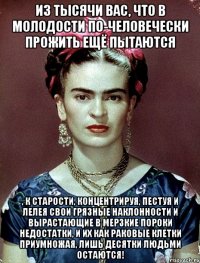 Из тысячи вас, что в молодости по-человечески прожить ещё пытаются , к старости, концентрируя, пестуя и лелея свои грязные наклонности и вырастающие в мерзкие пороки недостатки, и их как раковые клетки приумножая, лишь десятки людьми остаются!