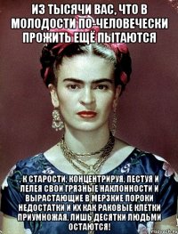 Из тысячи вас, что в молодости по-человечески прожить ещё пытаются , к старости, концентрируя, пестуя и лелея свои грязные наклонности и вырастающие в мерзкие пороки недостатки и их как раковые клетки приумножая, лишь десятки людьми остаются!