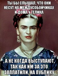 Ты бы слышал, что они несут на междусобойчиках и дома у телика , а не когда выступают, так как им за это заплатили, на публику