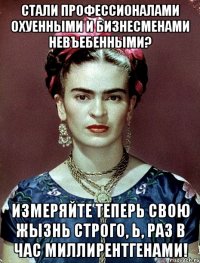 Стали профессионалами охуенными и бизнесменами невъебенными? Измеряйте теперь свою жызнь строго, Ь, раз в час миллирентгенами!