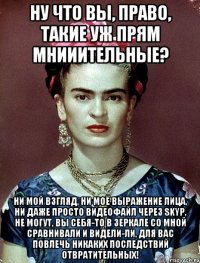 Ну что вы, право, такие уж прям мнииительные? Ни мой взгляд, ни моё выражение лица, ни даже просто видеофайл через Skyp, не могут, вы себя-то в зеркале со мной сравнивали и видели-ли, для вас повлечь никаких последствий отвратительных!