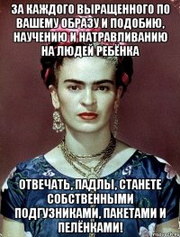 За каждого выращенного по вашему образу и подобию, научению и натравливанию на людей ребёнка отвечать, падлы, станете собственными подгузниками, пакетами и пелёнками!