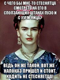 С чего бы мне-то стеснятца смотреть на его в сползающих штанах пузо и с хуем яйца? Ведь он же такой, вот же - напоказ пришёл и стоит, ходить не стесняетца!