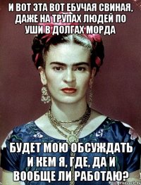 И вот эта вот ебучая свиная, даже на трупах людей по уши в долгах морда будет мою обсуждать и кем я, где, да и вообще ли работаю?