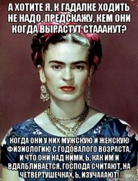 А хотите я, к гадалке ходить не надо, предскажу, кем они когда вырастут стааанут? Когда они у них мужскую и женскую физиологию с годовалого возраста, и что они над ними, Ь, как им и вдалбливается, господа считают, на четвертушечках, Ь, изучааают!
