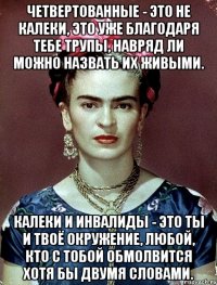 Четвертованные - это не калеки, это уже благодаря тебе трупы, навряд ли можно назвать их живыми. Калеки и инвалиды - это ты и твоё окружение, любой, кто с тобой обмолвится хотя бы двумя словами.