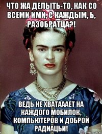 Что жа делыть-то, как со всеми ими, с каждым, Ь, разобратца?! Ведь не хватааает на каждого мобилок, компьютеров и доброй радиацьи!