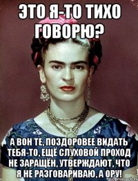 Это я-то тихо говорю? А вон те, поздоровее видать тебя-то, ещё слуховой проход не заращён, утверждают, что я не разговариваю, а ору!