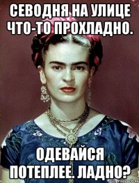Севодня на улице что-то прохладно. Одевайся потеплее. Ладно?