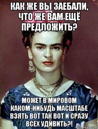Как же вы заебали, что же вам ещё предложить? Может в мировом каком-нибудь масштабе взять вот так вот и сразу всех удивить?!