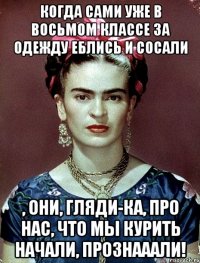 Когда сами уже в восьмом классе за одежду еблись и сосали , они, гляди-ка, про нас, что мы курить начали, прознааали!