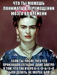 Что ты можешь понимать в перемещении мозга во времени , если ты, после того что произошло сегодня, даже завтра в том, что так вчера н=е=л=ь=з=я было делать, не уверен, бля!