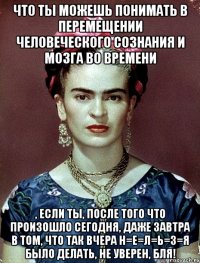 Что ты можешь понимать в перемещении человеческого сознания и мозга во времени , если ты, после того что произошло сегодня, даже завтра в том, что так вчера н=е=л=ь=з=я было делать, не уверен, бля!