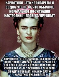 Наркотики - это не сигареты и водка, это не то, что обычное нормальное по ситуации настроение человека улучшает , наркотики - это лекарства, без которых он медленно умирает, без которых ему всё время больно и становится только хуже! И вот из-за этих именно лекарств он идёт и убивает! Никаких других наркотиков не бывает!