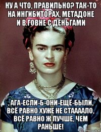 Ну а что, правильно? Так-то на ингибиторах, метадоне и в говне с деньгами , ага-если-б-они-ещё-были, всё равно хуже не стаааало, всё равно ж лучше, чем раньше!