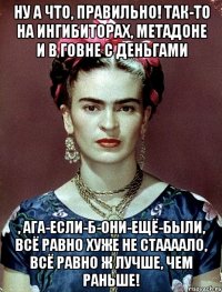 Ну а что, правильно! Так-то на ингибиторах, метадоне и в говне с деньгами , ага-если-б-они-ещё-были, всё равно хуже не стаааало, всё равно ж лучше, чем раньше!