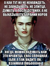 А как тут их не ненавидеть, не завидывать, не злитца, думать о последствиях, а не выказывать бараний норов , когда, можно подумать нам это нравитца, у нас сплошная ебля, а там, видите-ли, взаимная любооооф!