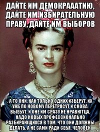 Дайте им демокрааатию, дайте им избирательную праву, дайте им выборов , а то они, как только одних изберут, их уже по новому перетрясут и снова выебут, и оне им сразу не нравютца, надо новых профессионально разбирающихся в том, что они должны делать, а не сами ради себя, человек