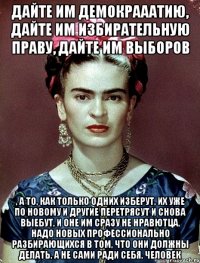 Дайте им демокрааатию, дайте им избирательную праву, дайте им выборов , а то, как только одних изберут, их уже по новому и другие перетрясут и снова выебут, и оне им сразу не нравютца, надо новых профессионально разбирающихся в том, что они должны делать, а не сами ради себя, человек