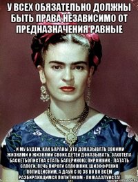 У всех обязательно должны быть права независимо от предназначения равные , и му будем, как бараны это доказывать своими жизнями и жизнями своих детей доказывать, захотела баскетболистка стать балериною, пирожник - латать сапоги, печь пироги сапожник, шизофреник полицейским, а даун с iq 38 во во всём разбирающимся политиком - пожааалуйста!