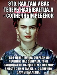 Это, как там у вас теперь называетца, а - солнечный ребёнок - вот денег ему на очередную лечению насобираем, тоже кандидатом выдвинем и вес мир вместе с ним также, Ь, солнечно, заулыбаааетца!