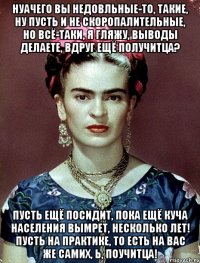 НУАЧЕГО вы недовльные-то, такие, ну пусть и не скоропалительные, но всё-таки, я гляжу, выводы делаете, вдруг ещё получитца? Пусть ещё посидит, пока ещё куча населения вымрет, несколько лет! Пусть на практике, то есть на вас же самих, Ь, поучитца!