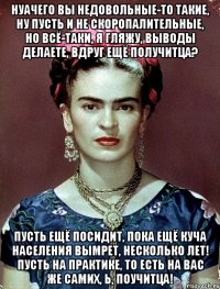 НУАЧЕГО вы недовольные-то такие, ну пусть и не скоропалительные, но всё-таки, я гляжу, выводы делаете, вдруг ещё получитца? Пусть ещё посидит, пока ещё куча населения вымрет, несколько лет! Пусть на практике, то есть на вас же самих, Ь, поучитца!