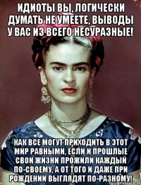 Идиоты вы, логически думать не умеете, выводы у вас из всего несуразные! Как все могут приходить в этот мир равными, если и прошлые свои жизни прожили каждый по-своему, а от того и даже при рождении выглядят по-разному!