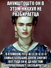 АНУИШТОШТО он в этом ниххуя не разбираетца , в атомном-то Б=И=З=Н=Е=С=Е самые большие денги, значит вот туда он и, да как там науправляааает, засобираетца!